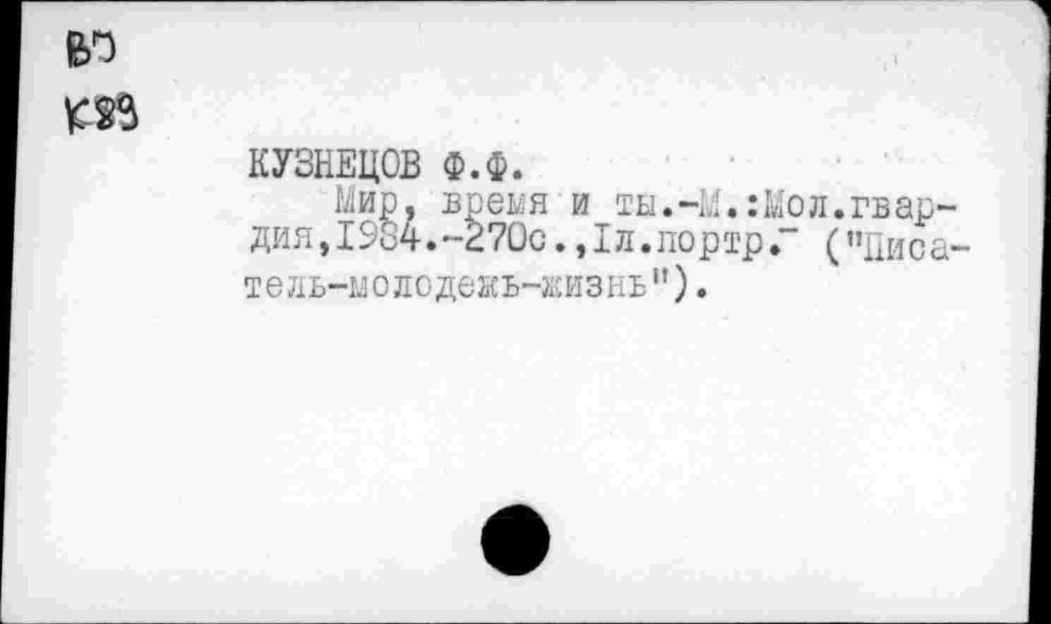 ﻿ел
КУЗНЕЦОВ Ф.Ф.
Мир, время и ты.41.:Мол.гвардия, 1984.~270с.,1л.портрГ (’’Писа-тель-мо л о де ж ь -Ж И 3I I ь ” ) .